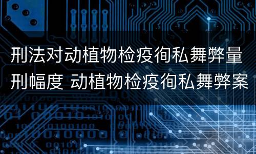 刑法对动植物检疫徇私舞弊量刑幅度 动植物检疫徇私舞弊案