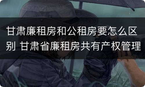 甘肃廉租房和公租房要怎么区别 甘肃省廉租房共有产权管理办法