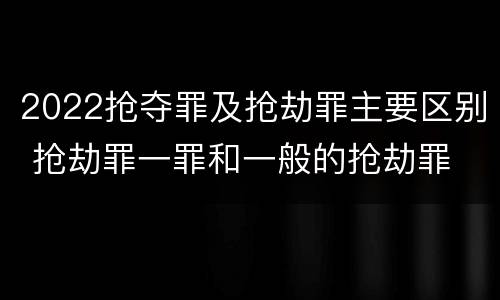 2022抢夺罪及抢劫罪主要区别 抢劫罪一罪和一般的抢劫罪