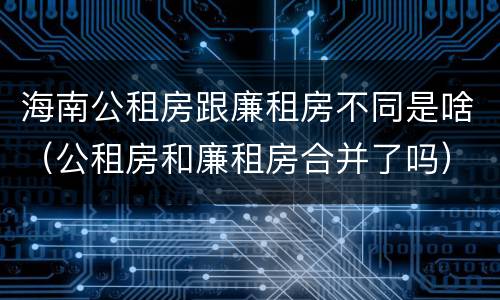 海南公租房跟廉租房不同是啥（公租房和廉租房合并了吗）