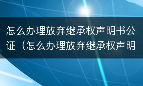 怎么办理放弃继承权声明书公证（怎么办理放弃继承权声明书公证手续）