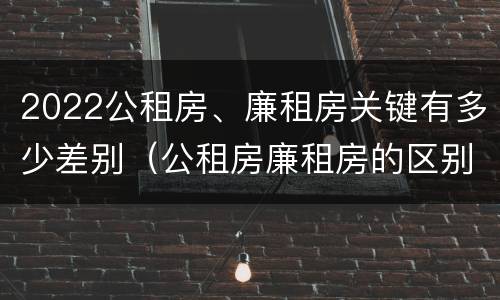 2022公租房、廉租房关键有多少差别（公租房廉租房的区别有哪些）