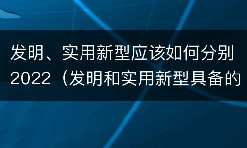 发明、实用新型应该如何分别2022（发明和实用新型具备的条件）