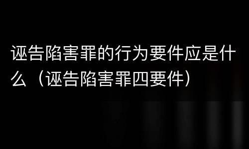 诬告陷害罪的行为要件应是什么（诬告陷害罪四要件）