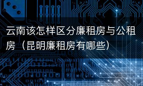 云南该怎样区分廉租房与公租房（昆明廉租房有哪些）