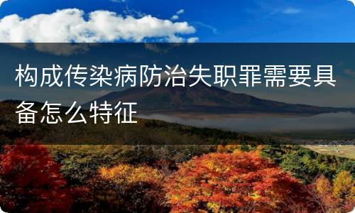 构成传染病防治失职罪需要具备怎么特征