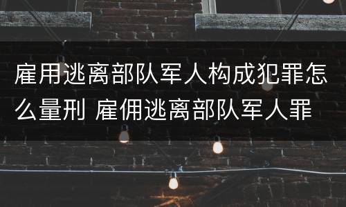 雇用逃离部队军人构成犯罪怎么量刑 雇佣逃离部队军人罪