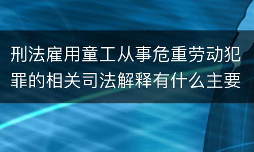 刑法雇用童工从事危重劳动犯罪的相关司法解释有什么主要内容