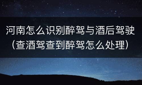 河南怎么识别醉驾与酒后驾驶（查酒驾查到醉驾怎么处理）