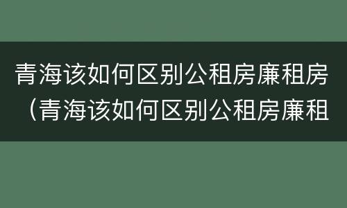 青海该如何区别公租房廉租房（青海该如何区别公租房廉租房和住宅）