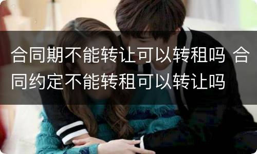 合同期不能转让可以转租吗 合同约定不能转租可以转让吗
