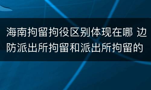 海南拘留拘役区别体现在哪 边防派出所拘留和派出所拘留的区别