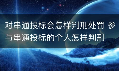 对串通投标会怎样判刑处罚 参与串通投标的个人怎样判刑