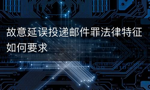 故意延误投递邮件罪法律特征如何要求