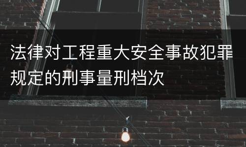 法律对工程重大安全事故犯罪规定的刑事量刑档次