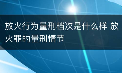 放火行为量刑档次是什么样 放火罪的量刑情节