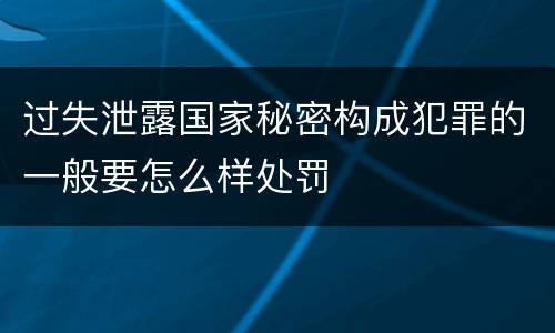 过失泄露国家秘密构成犯罪的一般要怎么样处罚