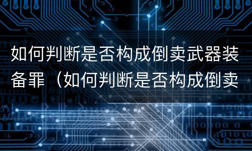 如何判断是否构成倒卖武器装备罪（如何判断是否构成倒卖武器装备罪呢）