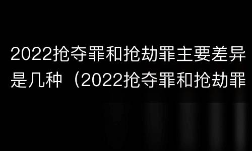 2022抢夺罪和抢劫罪主要差异是几种（2022抢夺罪和抢劫罪主要差异是几种形式）