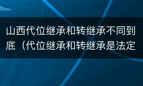 山西代位继承和转继承不同到底（代位继承和转继承是法定继承吗）