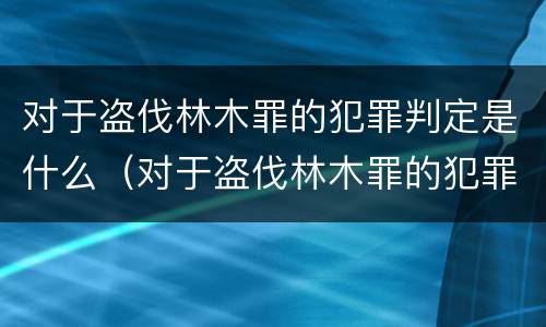 对于盗伐林木罪的犯罪判定是什么（对于盗伐林木罪的犯罪判定是什么标准）