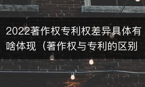 2022著作权专利权差异具体有啥体现（著作权与专利的区别）