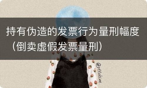 持有伪造的发票行为量刑幅度（倒卖虚假发票量刑）