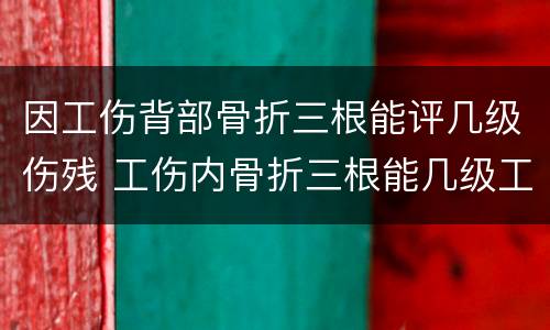 因工伤背部骨折三根能评几级伤残 工伤内骨折三根能几级工伤