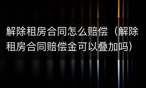 解除租房合同怎么赔偿（解除租房合同赔偿金可以叠加吗）