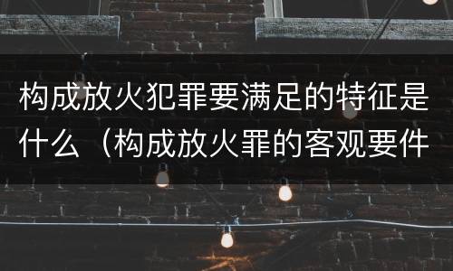 构成放火犯罪要满足的特征是什么（构成放火罪的客观要件是）