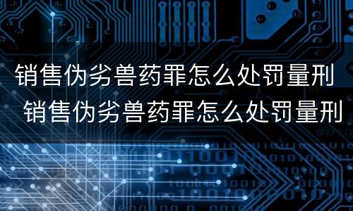 销售伪劣兽药罪怎么处罚量刑 销售伪劣兽药罪怎么处罚量刑的