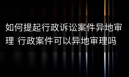 如何提起行政诉讼案件异地审理 行政案件可以异地审理吗