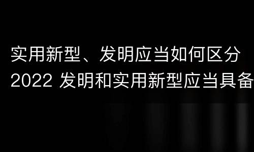 实用新型、发明应当如何区分2022 发明和实用新型应当具备