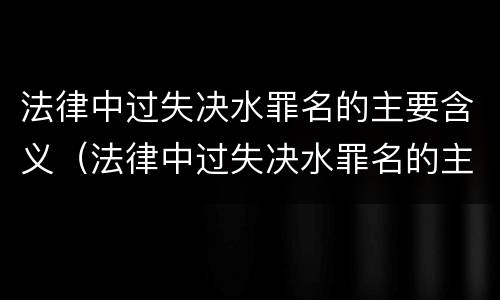 法律中过失决水罪名的主要含义（法律中过失决水罪名的主要含义是什么?）