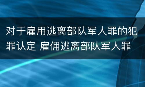 对于雇用逃离部队军人罪的犯罪认定 雇佣逃离部队军人罪