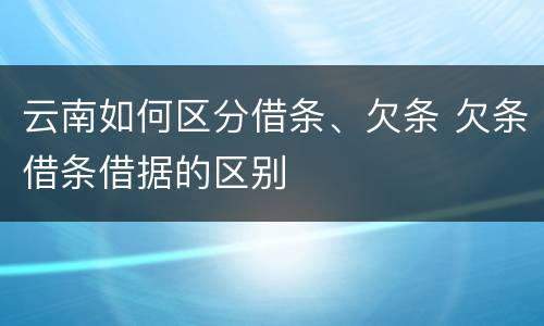 云南如何区分借条、欠条 欠条借条借据的区别