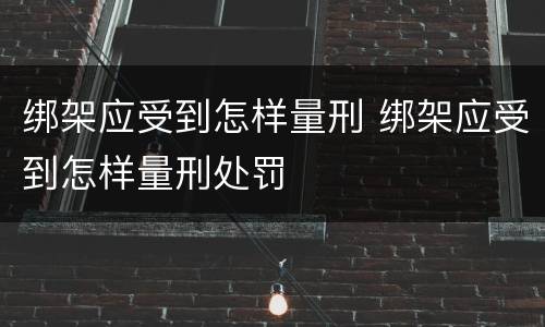 绑架应受到怎样量刑 绑架应受到怎样量刑处罚