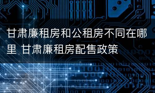 甘肃廉租房和公租房不同在哪里 甘肃廉租房配售政策