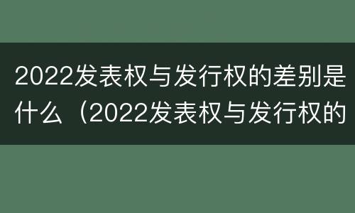 2022发表权与发行权的差别是什么（2022发表权与发行权的差别是什么意思）