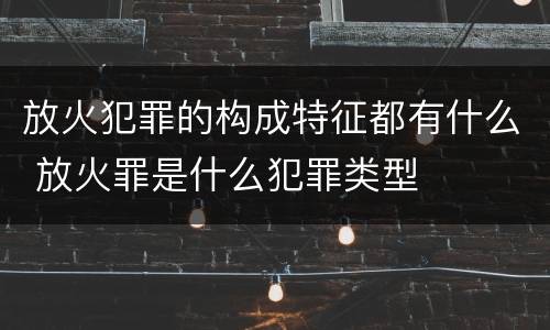 放火犯罪的构成特征都有什么 放火罪是什么犯罪类型