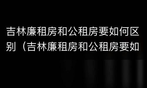 吉林廉租房和公租房要如何区别（吉林廉租房和公租房要如何区别呢）