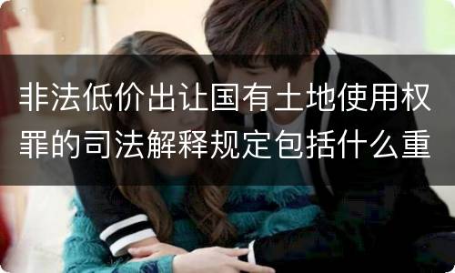 非法低价出让国有土地使用权罪的司法解释规定包括什么重要内容