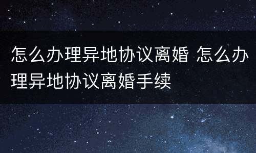 怎么办理异地协议离婚 怎么办理异地协议离婚手续
