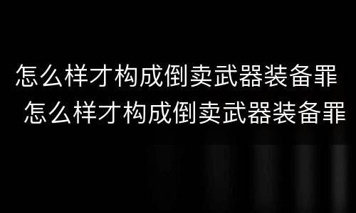 怎么样才构成倒卖武器装备罪 怎么样才构成倒卖武器装备罪案例