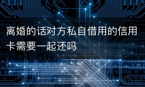 离婚的话对方私自借用的信用卡需要一起还吗