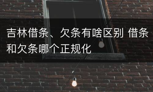 吉林借条、欠条有啥区别 借条和欠条哪个正规化