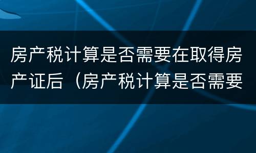 房产税计算是否需要在取得房产证后（房产税计算是否需要在取得房产证后缴纳）