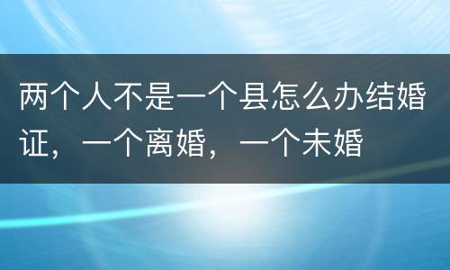 两个人不是一个县怎么办结婚证，一个离婚，一个未婚