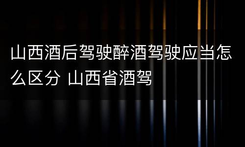 山西酒后驾驶醉酒驾驶应当怎么区分 山西省酒驾