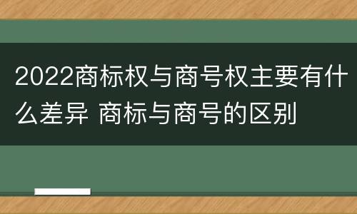 2022商标权与商号权主要有什么差异 商标与商号的区别